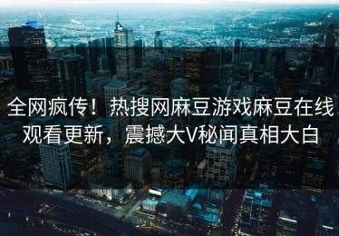 全网疯传！热搜网麻豆游戏麻豆在线观看更新，震撼大V秘闻真相大白