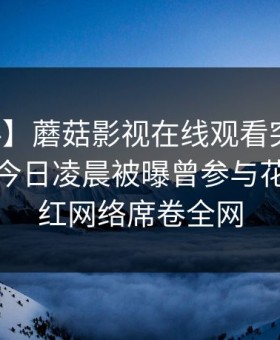 【爆料】蘑菇影视在线观看突发：主持人在今日凌晨被曝曾参与花絮，爆红网络席卷全网