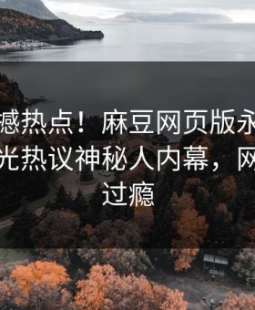 今晚震撼热点！麻豆网页版永久免费独家曝光热议神秘人内幕，网友直呼过瘾