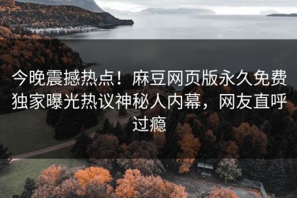 今晚震撼热点！麻豆网页版永久免费独家曝光热议神秘人内幕，网友直呼过瘾