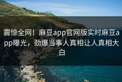 震惊全网！麻豆app官网版实时麻豆app曝光，劲爆当事人真相让人真相大白
