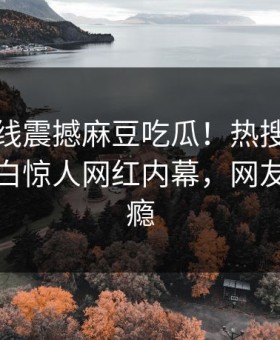 麻豆在线震撼麻豆吃瓜！热搜网独家真相大白惊人网红内幕，网友直呼过瘾