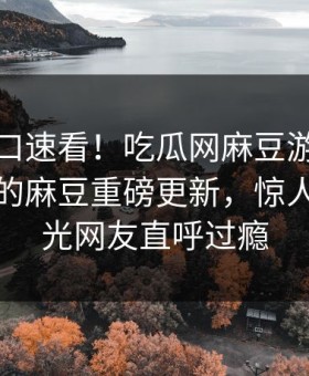 麻豆入口速看！吃瓜网麻豆游戏能在线观看的麻豆重磅更新，惊人事件曝光网友直呼过瘾