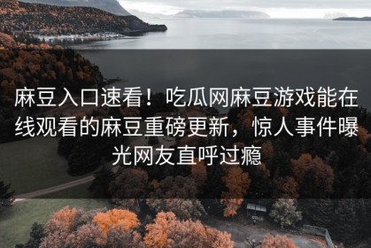 麻豆入口速看！吃瓜网麻豆游戏能在线观看的麻豆重磅更新，惊人事件曝光网友直呼过瘾