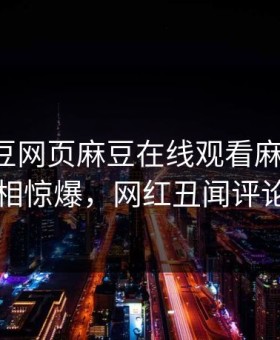 网曝麻豆网页麻豆在线观看麻豆游戏，反差真相惊爆，网红丑闻评论区炸了
