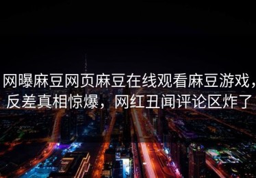 网曝麻豆网页麻豆在线观看麻豆游戏，反差真相惊爆，网红丑闻评论区炸了