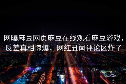 网曝麻豆网页麻豆在线观看麻豆游戏，反差真相惊爆，网红丑闻评论区炸了
