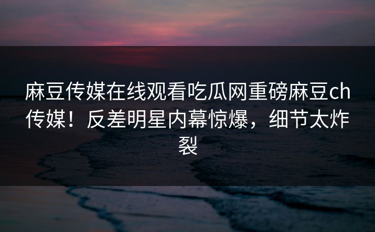 麻豆传媒在线观看吃瓜网重磅麻豆ch传媒！反差明星内幕惊爆，细节太炸裂
