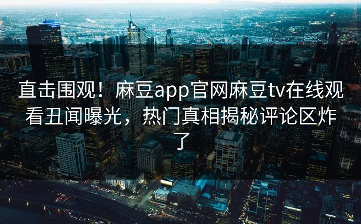 直击围观！麻豆app官网麻豆tv在线观看丑闻曝光，热门真相揭秘评论区炸了