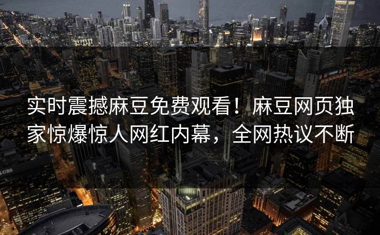 实时震撼麻豆免费观看！麻豆网页独家惊爆惊人网红内幕，全网热议不断