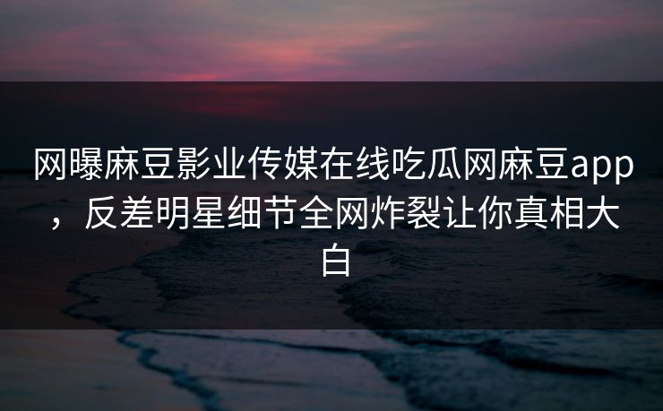 网曝麻豆影业传媒在线吃瓜网麻豆app，反差明星细节全网炸裂让你真相大白