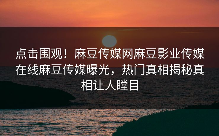 点击围观！麻豆传媒网麻豆影业传媒在线麻豆传媒曝光，热门真相揭秘真相让人瞠目