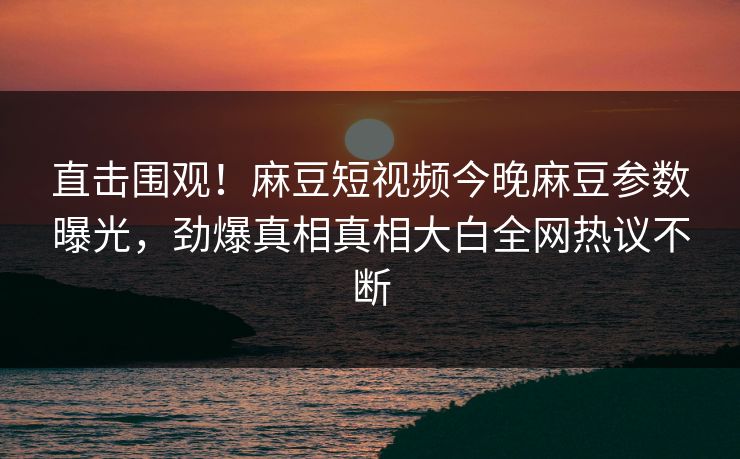 直击围观！麻豆短视频今晚麻豆参数曝光，劲爆真相真相大白全网热议不断