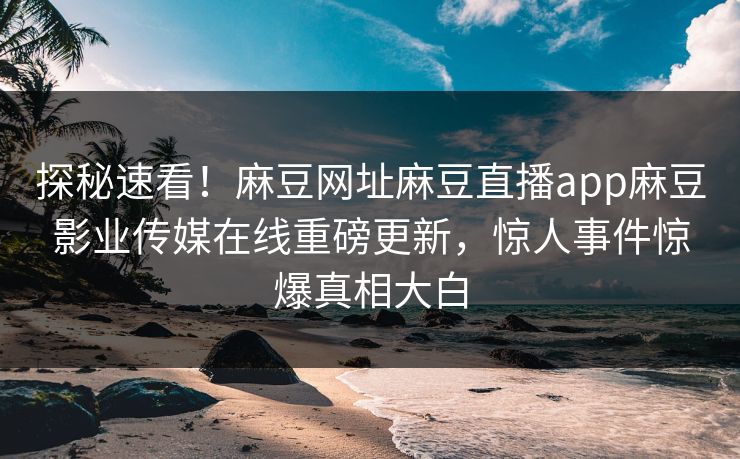 探秘速看！麻豆网址麻豆直播app麻豆影业传媒在线重磅更新，惊人事件惊爆真相大白