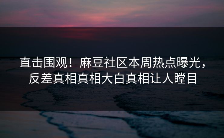直击围观！麻豆社区本周热点曝光，反差真相真相大白真相让人瞠目