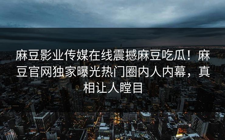 麻豆影业传媒在线震撼麻豆吃瓜！麻豆官网独家曝光热门圈内人内幕，真相让人瞠目