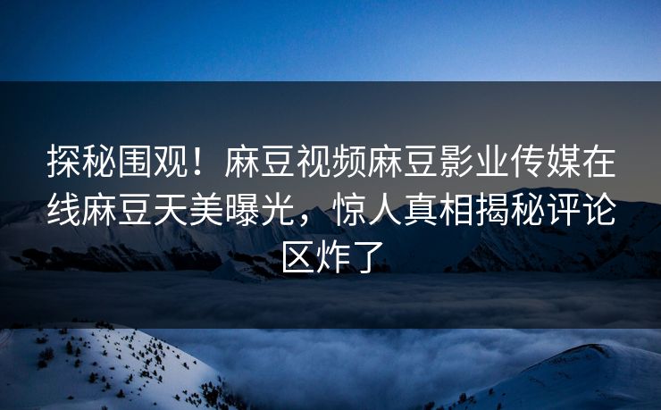 探秘围观！麻豆视频麻豆影业传媒在线麻豆天美曝光，惊人真相揭秘评论区炸了