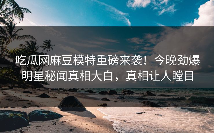吃瓜网麻豆模特重磅来袭！今晚劲爆明星秘闻真相大白，真相让人瞠目