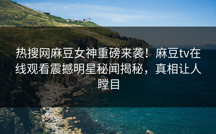 热搜网麻豆女神重磅来袭！麻豆tv在线观看震撼明星秘闻揭秘，真相让人瞠目