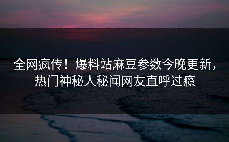 全网疯传！爆料站麻豆参数今晚更新，热门神秘人秘闻网友直呼过瘾
