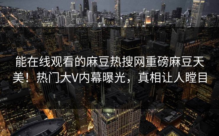 能在线观看的麻豆热搜网重磅麻豆天美！热门大V内幕曝光，真相让人瞠目