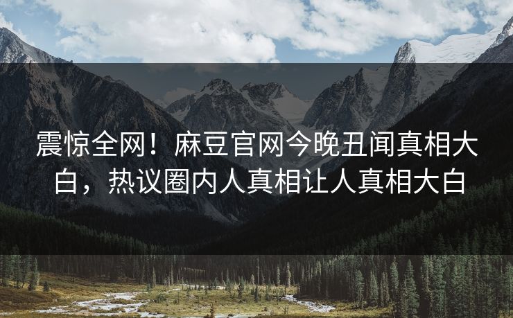 震惊全网！麻豆官网今晚丑闻真相大白，热议圈内人真相让人真相大白