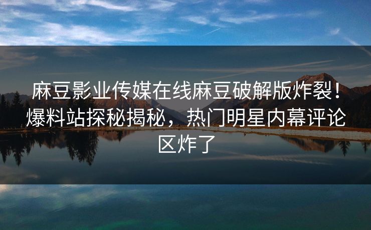 麻豆影业传媒在线麻豆破解版炸裂！爆料站探秘揭秘，热门明星内幕评论区炸了