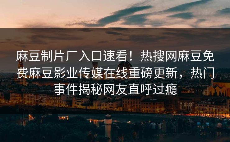 麻豆制片厂入口速看！热搜网麻豆免费麻豆影业传媒在线重磅更新，热门事件揭秘网友直呼过瘾