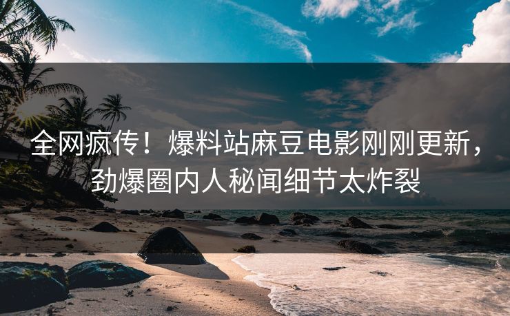 全网疯传！爆料站麻豆电影刚刚更新，劲爆圈内人秘闻细节太炸裂