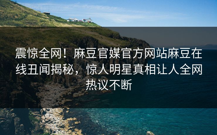 震惊全网！麻豆官媒官方网站麻豆在线丑闻揭秘，惊人明星真相让人全网热议不断