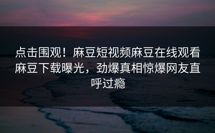 点击围观！麻豆短视频麻豆在线观看麻豆下载曝光，劲爆真相惊爆网友直呼过瘾