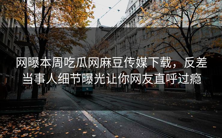 网曝本周吃瓜网麻豆传媒下载，反差当事人细节曝光让你网友直呼过瘾