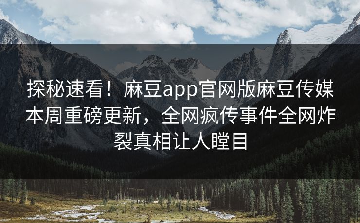 探秘速看！麻豆app官网版麻豆传媒本周重磅更新，全网疯传事件全网炸裂真相让人瞠目