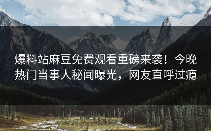 爆料站麻豆免费观看重磅来袭！今晚热门当事人秘闻曝光，网友直呼过瘾