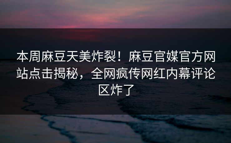 本周麻豆天美炸裂！麻豆官媒官方网站点击揭秘，全网疯传网红内幕评论区炸了