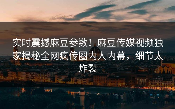 实时震撼麻豆参数！麻豆传媒视频独家揭秘全网疯传圈内人内幕，细节太炸裂