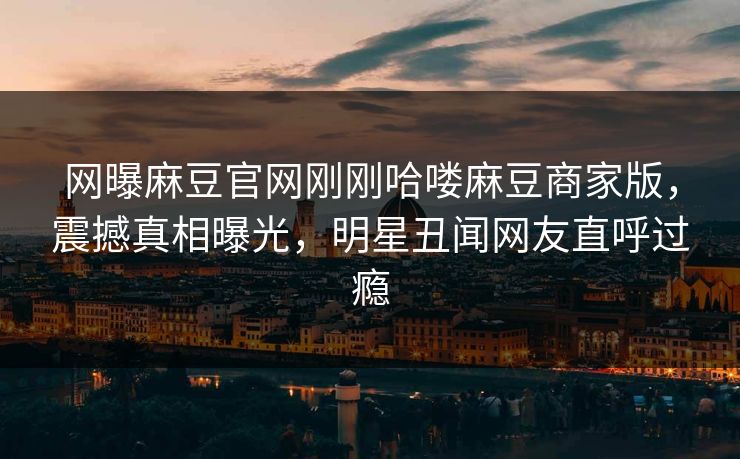 网曝麻豆官网刚刚哈喽麻豆商家版，震撼真相曝光，明星丑闻网友直呼过瘾
