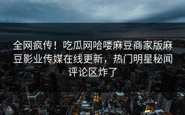 全网疯传！吃瓜网哈喽麻豆商家版麻豆影业传媒在线更新，热门明星秘闻评论区炸了