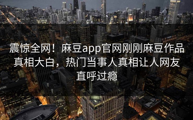 震惊全网！麻豆app官网刚刚麻豆作品真相大白，热门当事人真相让人网友直呼过瘾