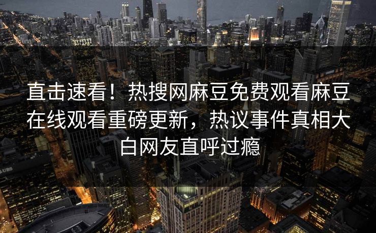 直击速看！热搜网麻豆免费观看麻豆在线观看重磅更新，热议事件真相大白网友直呼过瘾