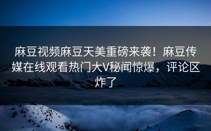 麻豆视频麻豆天美重磅来袭！麻豆传媒在线观看热门大V秘闻惊爆，评论区炸了