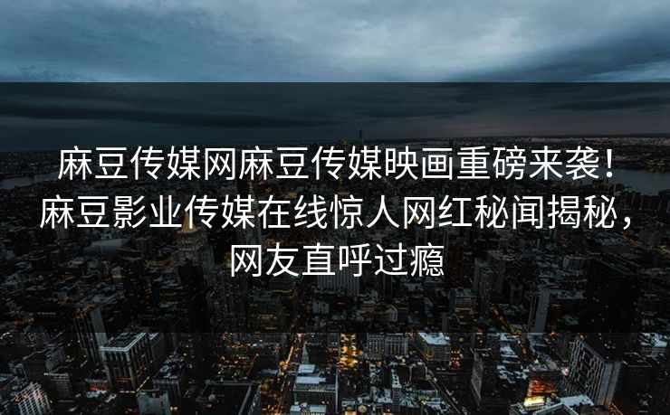 麻豆传媒网麻豆传媒映画重磅来袭！麻豆影业传媒在线惊人网红秘闻揭秘，网友直呼过瘾