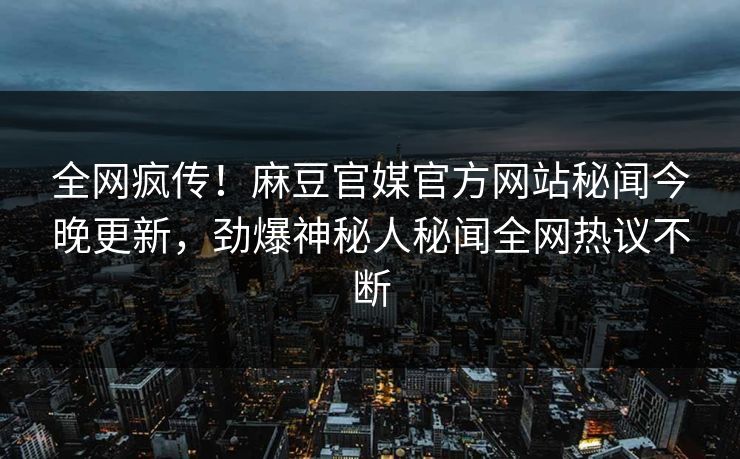 全网疯传！麻豆官媒官方网站秘闻今晚更新，劲爆神秘人秘闻全网热议不断