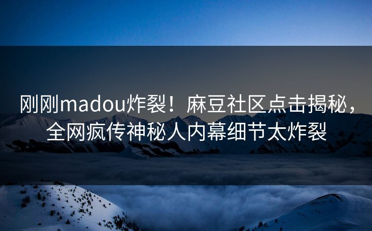 刚刚madou炸裂！麻豆社区点击揭秘，全网疯传神秘人内幕细节太炸裂
