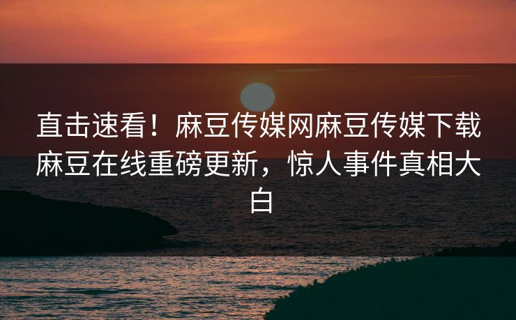 直击速看！麻豆传媒网麻豆传媒下载麻豆在线重磅更新，惊人事件真相大白