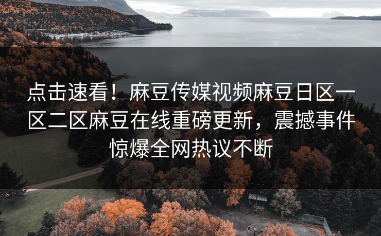 点击速看！麻豆传媒视频麻豆日区一区二区麻豆在线重磅更新，震撼事件惊爆全网热议不断