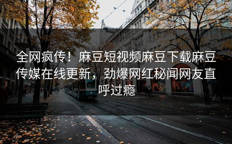全网疯传！麻豆短视频麻豆下载麻豆传媒在线更新，劲爆网红秘闻网友直呼过瘾