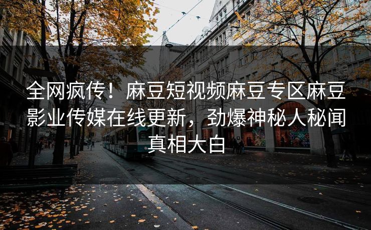 全网疯传！麻豆短视频麻豆专区麻豆影业传媒在线更新，劲爆神秘人秘闻真相大白