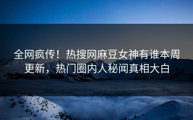 全网疯传！热搜网麻豆女神有谁本周更新，热门圈内人秘闻真相大白
