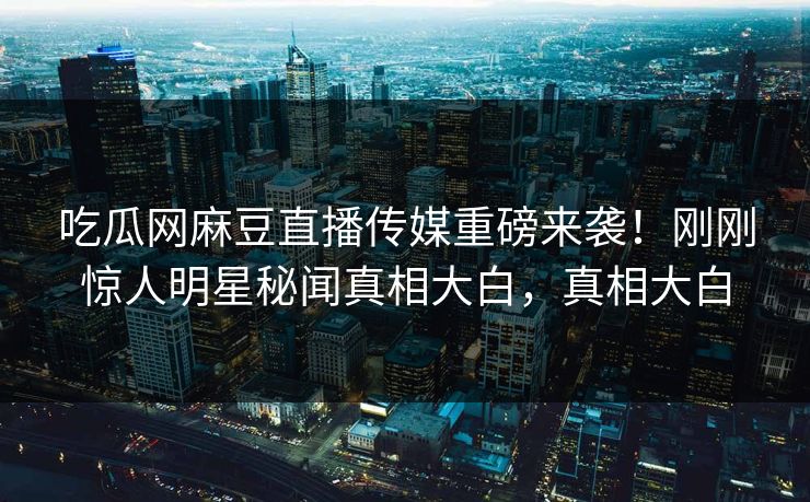 吃瓜网麻豆直播传媒重磅来袭！刚刚惊人明星秘闻真相大白，真相大白